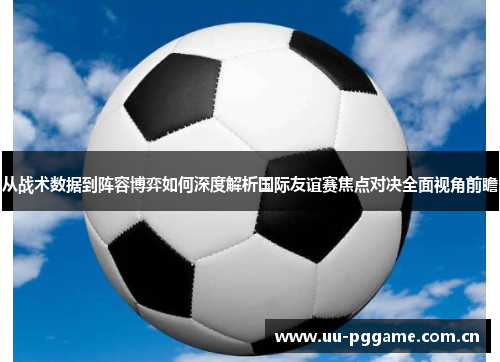 从战术数据到阵容博弈如何深度解析国际友谊赛焦点对决全面视角前瞻